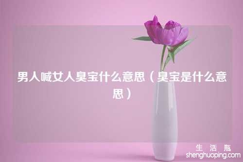 男人喊女人臭宝什么意思（臭宝是什么意思）